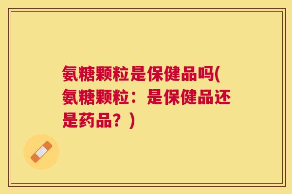 氨糖颗粒是保健品吗(氨糖颗粒:是保健品还是药品?)
