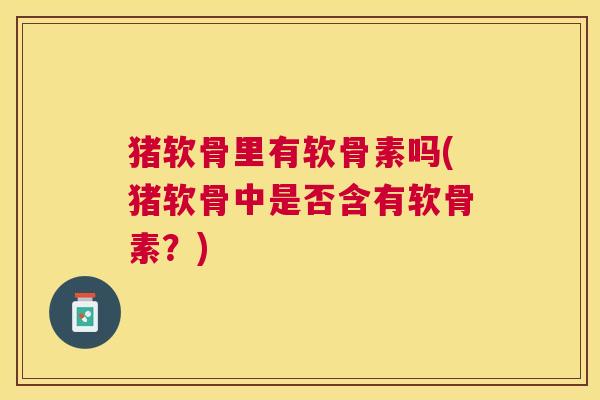 猪软骨里有软骨素吗(猪软骨中是否含有软骨素?) 猪软骨里有软骨素吗(猪软骨中是否含有软骨素?)