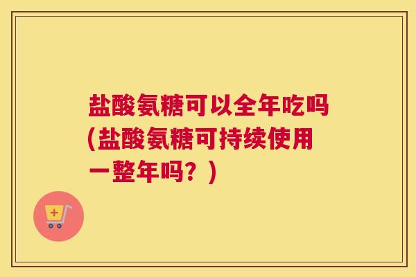 盐酸氨糖可以全年吃吗(盐酸氨糖可持续使用一整年吗？)