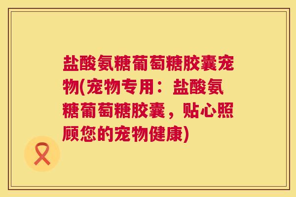 盐酸氨糖葡萄糖胶囊宠物(宠物专用:盐酸氨糖葡萄糖胶囊,贴心照顾您的宠物健康)