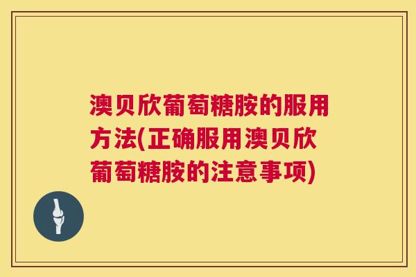 澳贝欣葡萄糖胺的服用方法(正确服用澳贝欣葡萄糖胺的注意事项)