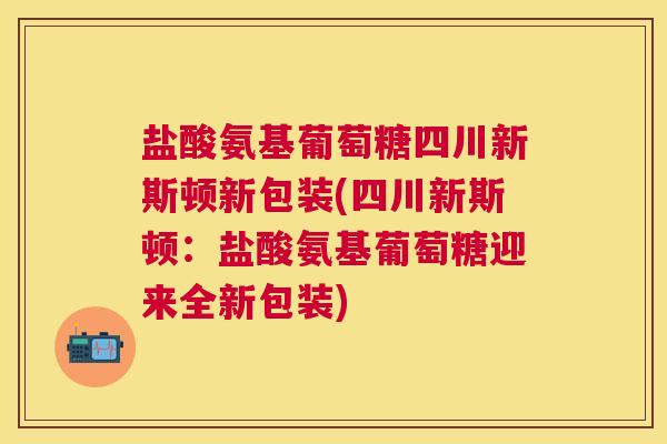 盐酸氨基葡萄糖四川新斯顿新包装(四川新斯顿：盐酸氨基葡萄糖迎来全新包装)