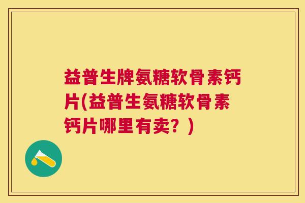 益普生牌氨糖软骨素钙片(益普生氨糖软骨素钙片哪里有卖?)