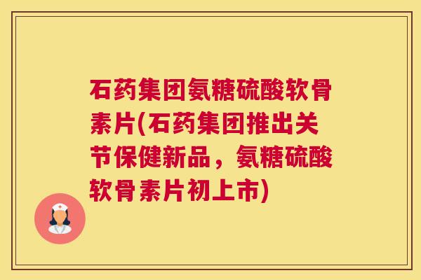 石药集团氨糖硫酸软骨素片(石药集团推出关节保健新品，氨糖硫酸软骨素片初上市)
