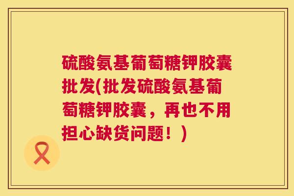 硫酸氨基葡萄糖钾胶囊批发(批发硫酸氨基葡萄糖钾胶囊,再也不用担心缺货问题!) 硫酸氨基葡萄糖钾胶囊批发(批发硫酸氨基葡萄糖钾胶囊,再也不用担心缺货问题!)