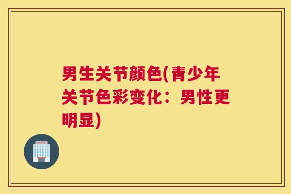 男生关节颜色(青少年关节色彩变化:男性更明显) 男生关节颜色(青少年关节色彩变化:男性更明显)