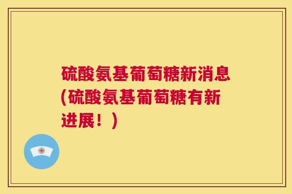 硫酸氨基葡萄糖新消息(硫酸氨基葡萄糖有新进展!) 硫酸氨基葡萄糖新消息(硫酸氨基葡萄糖有新进展!)