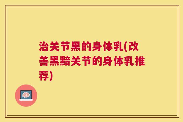 治关节黑的身体乳(改善黑黯关节的身体乳推荐)