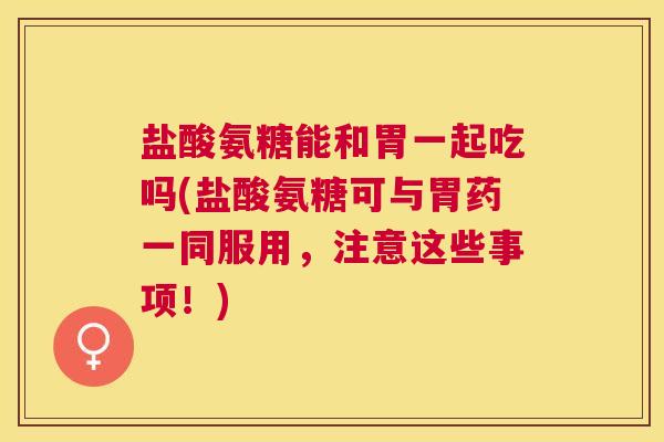 盐酸氨糖能和胃一起吃吗(盐酸氨糖可与胃药一同服用，注意这些事项！)