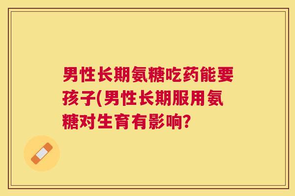 男性长期氨糖吃药能要孩子(男性长期服用氨糖对生育有影响?