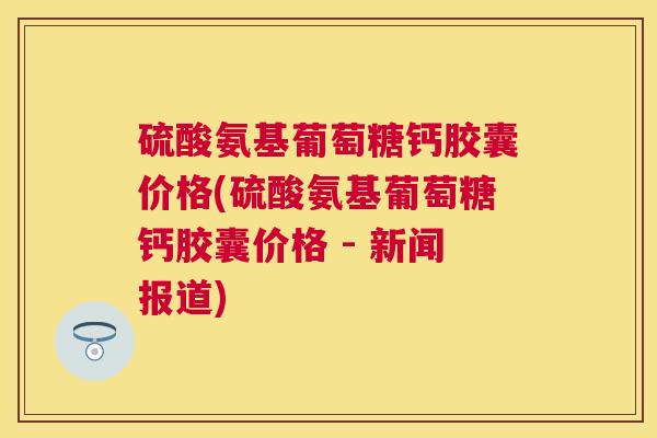 硫酸氨基葡萄糖钙胶囊价格(硫酸氨基葡萄糖钙胶囊价格 - 新闻报道)