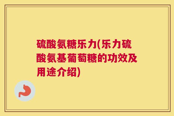 硫酸氨糖乐力(乐力硫酸氨基葡萄糖的功效及用途介绍)