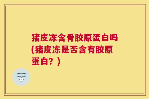 猪皮冻含骨胶原蛋白吗(猪皮冻是否含有胶原蛋白?)