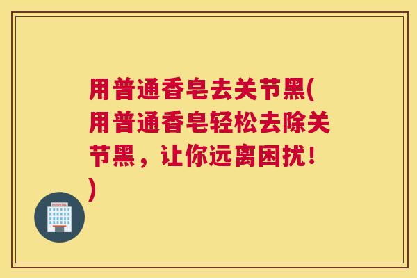 用普通香皂去关节黑(用普通香皂轻松去除关节黑，让你远离困扰！)