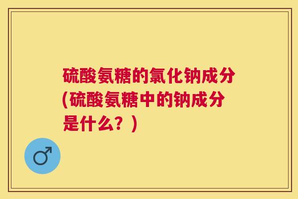 硫酸氨糖的氯化钠成分(硫酸氨糖中的钠成分是什么?)