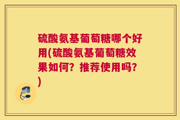 硫酸氨基葡萄糖哪个好用(硫酸氨基葡萄糖效果如何?推荐使用吗?)