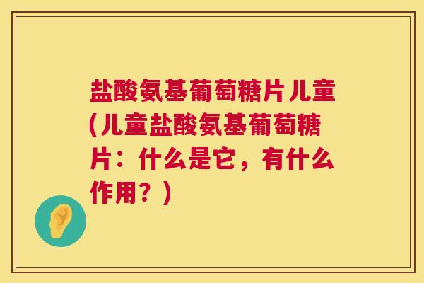 盐酸氨基葡萄糖片儿童(儿童盐酸氨基葡萄糖片：什么是它，有什么作用？)