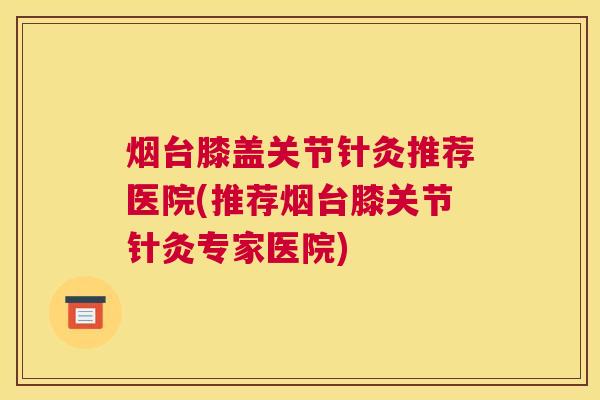 烟台膝盖关节针灸推荐医院(推荐烟台膝关节针灸专家医院) 烟台膝盖关节针灸推荐医院(推荐烟台膝关节针灸专家医院)