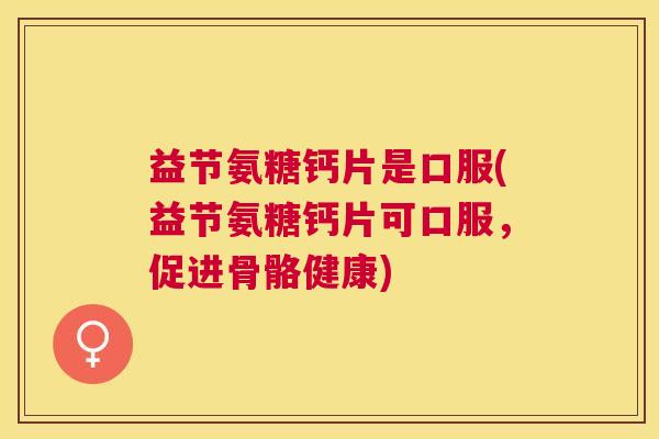 益节氨糖钙片是口服(益节氨糖钙片可口服,促进骨骼健康)