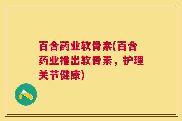 百合药业软骨素(百合药业推出软骨素,护理关节健康)