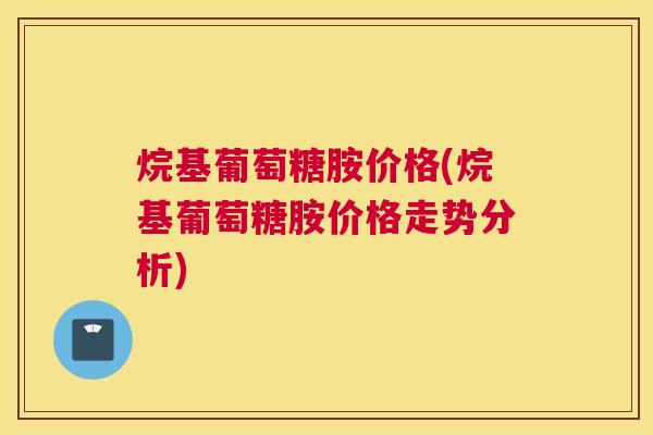 烷基葡萄糖胺价格(烷基葡萄糖胺价格走势分析)