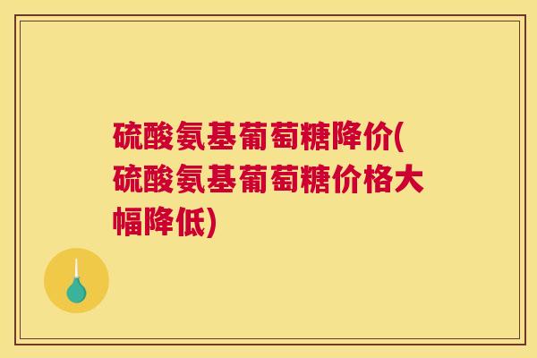 硫酸氨基葡萄糖降价(硫酸氨基葡萄糖价格大幅降低)