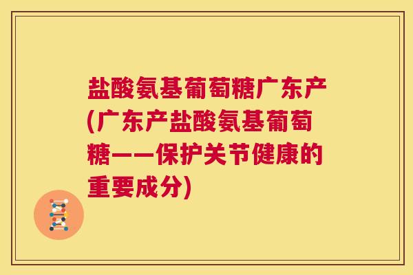 盐酸氨基葡萄糖广东产(广东产盐酸氨基葡萄糖——保护关节健康的重要成分)