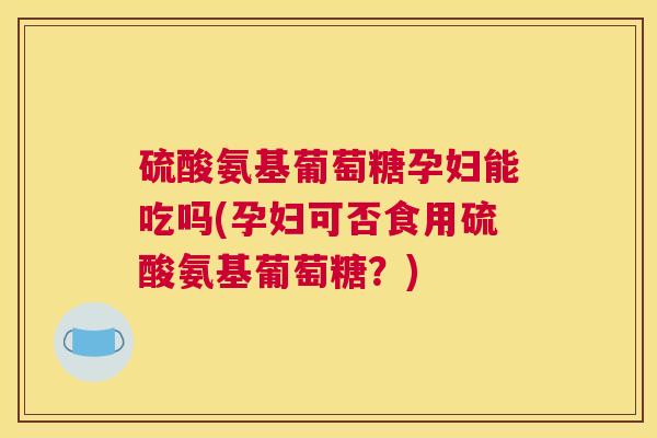 硫酸氨基葡萄糖孕妇能吃吗(孕妇可否食用硫酸氨基葡萄糖?)