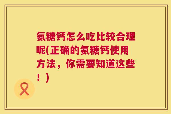 氨糖钙怎么吃比较合理呢(正确的氨糖钙使用方法,你需要知道这些!)