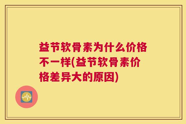 益节软骨素为什么价格不一样(益节软骨素价格差异大的原因)