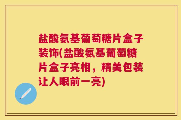 盐酸氨基葡萄糖片盒子装饰(盐酸氨基葡萄糖片盒子亮相,精美包装让人眼前一亮)