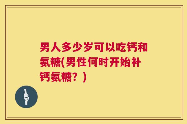 男人多少岁可以吃钙和氨糖(男性何时开始补钙氨糖?)