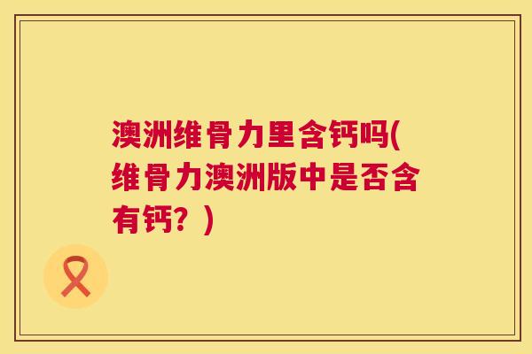 澳洲维骨力里含钙吗(维骨力澳洲版中是否含有钙?)
