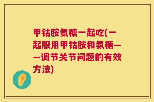 甲钴胺氨糖一起吃(一起服用甲钴胺和氨糖——调节关节问题的有效方法)