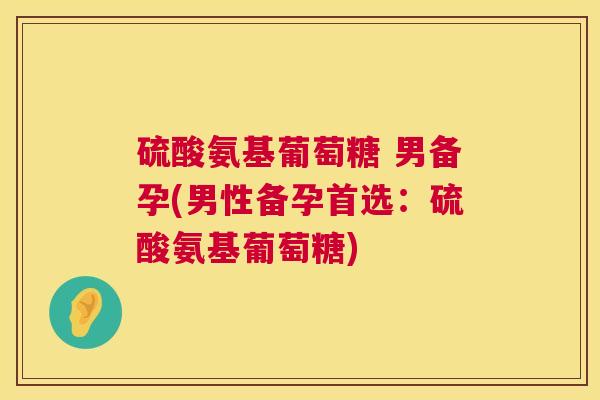 硫酸氨基葡萄糖 男备孕(男性备孕首选：硫酸氨基葡萄糖)