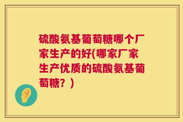 硫酸氨基葡萄糖哪个厂家生产的好(哪家厂家生产优质的硫酸氨基葡萄糖?)
