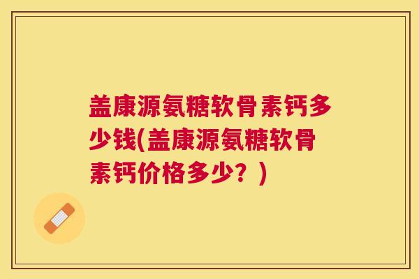 盖康源氨糖软骨素钙多少钱(盖康源氨糖软骨素钙价格多少?)