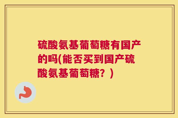 硫酸氨基葡萄糖有国产的吗(能否买到国产硫酸氨基葡萄糖?) 硫酸氨基葡萄糖有国产的吗(能否买到国产硫酸氨基葡萄糖?)