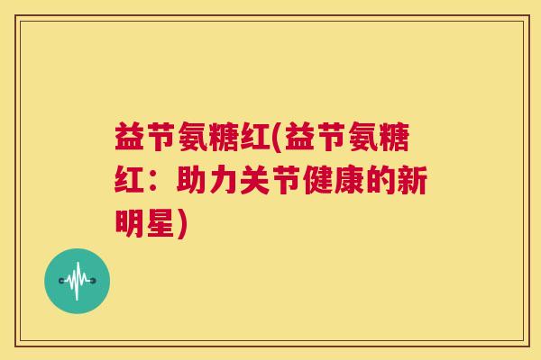 益节氨糖红(益节氨糖红:助力关节健康的新明星) 益节氨糖红(益节氨糖红:助力关节健康的新明星)