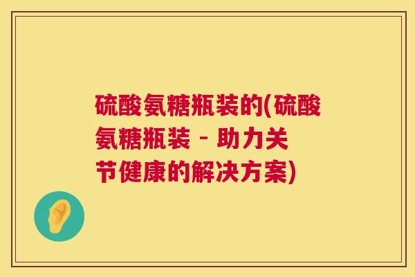 硫酸氨糖瓶装的(硫酸氨糖瓶装 - 助力关节健康的解决方案)