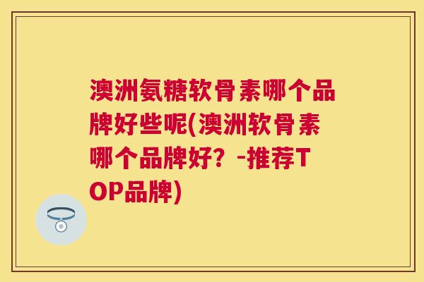 澳洲氨糖软骨素哪个品牌好些呢(澳洲软骨素哪个品牌好？-推荐TOP品牌)
