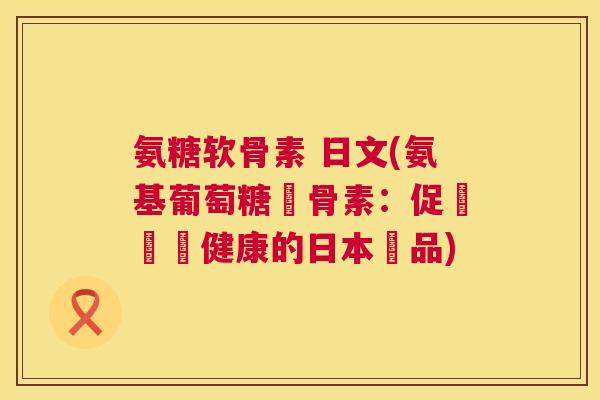 氨糖软骨素 日文(氨基葡萄糖軟骨素：促進關節健康的日本產品)