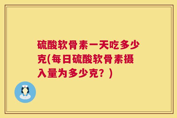 硫酸软骨素一天吃多少克(每日硫酸软骨素摄入量为多少克?)