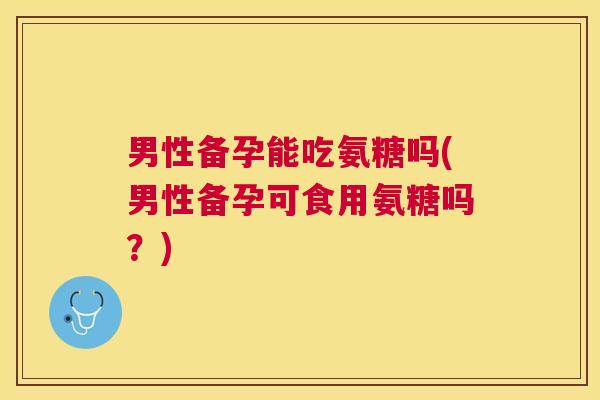 男性备孕能吃氨糖吗(男性备孕可食用氨糖吗?) 男性备孕能吃氨糖吗(男性备孕可食用氨糖吗?)