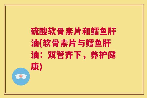 硫酸软骨素片和鳕鱼肝油(软骨素片与鳕鱼肝油:双管齐下,养护健康)