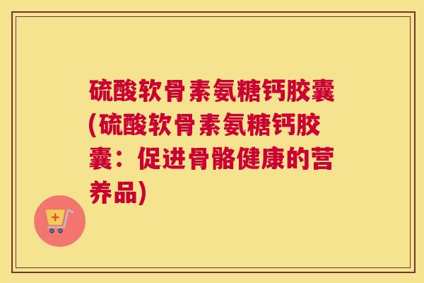 硫酸软骨素氨糖钙胶囊(硫酸软骨素氨糖钙胶囊:促进骨骼健康的营养品) 硫酸软骨素氨糖钙胶囊(硫酸软骨素氨糖钙胶囊:促进骨骼健康的营养品)