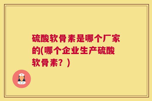 硫酸软骨素是哪个厂家的(哪个企业生产硫酸软骨素?) 硫酸软骨素是哪个厂家的(哪个企业生产硫酸软骨素?)