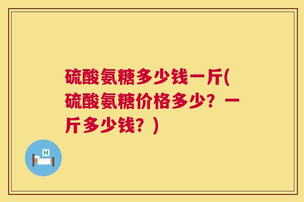 硫酸氨糖多少钱一斤(硫酸氨糖价格多少?一斤多少钱?) 硫酸氨糖多少钱一斤(硫酸氨糖价格多少?一斤多少钱?)