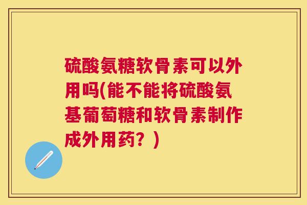 硫酸氨糖软骨素可以外用吗(能不能将硫酸氨基葡萄糖和软骨素制作成外用药?)