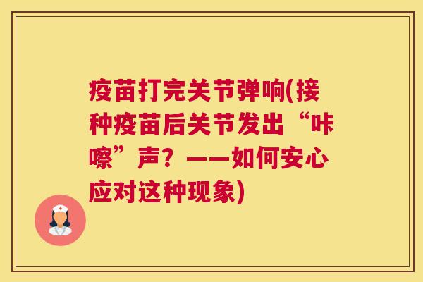疫苗打完关节弹响(接种疫苗后关节发出“咔嚓”声?——如何安心应对这种现象)